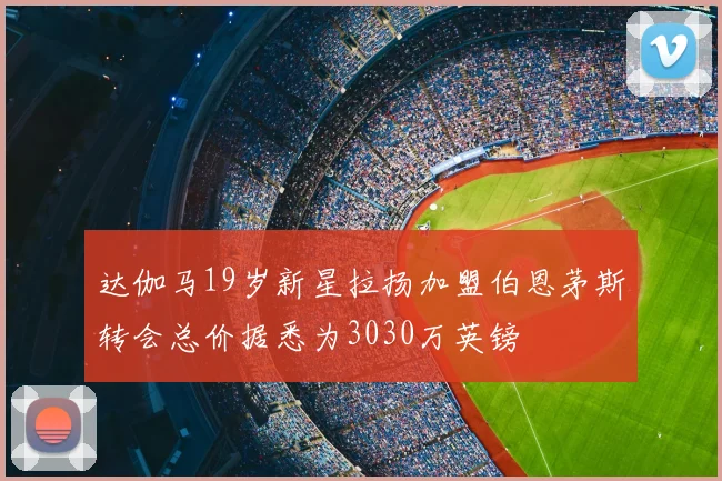 达伽马19岁新星拉扬加盟伯恩茅斯转会总价据悉为3030万英镑