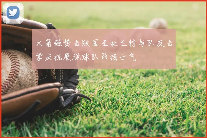 火箭强势击败国王杜兰特与队友击掌庆祝展现球队昂扬士气