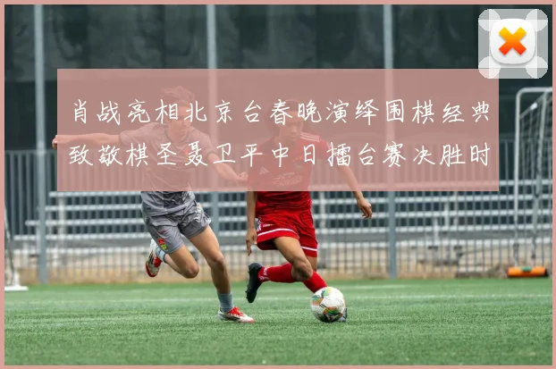 肖战亮相北京台春晚演绎围棋经典致敬棋圣聂卫平中日擂台赛决胜时刻