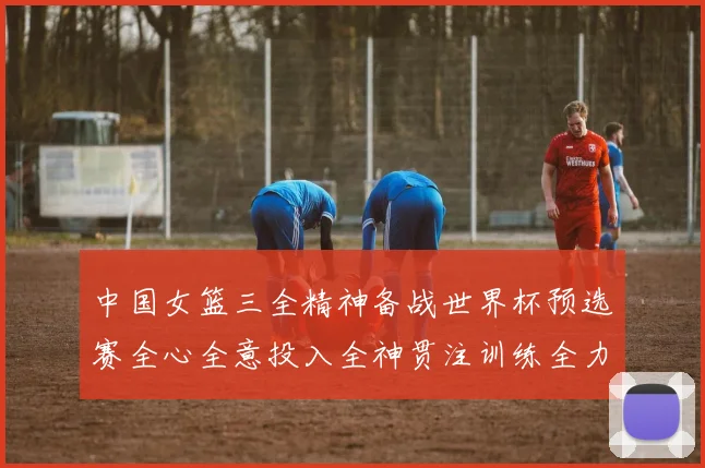 中国女篮三全精神备战世界杯预选赛全心全意投入全神贯注训练全力以赴争胜