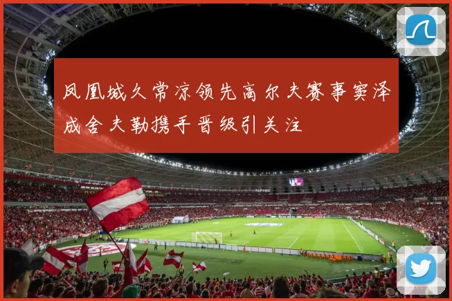 凤凰城久常凉领先高尔夫赛事窦泽成舍夫勒携手晋级引关注