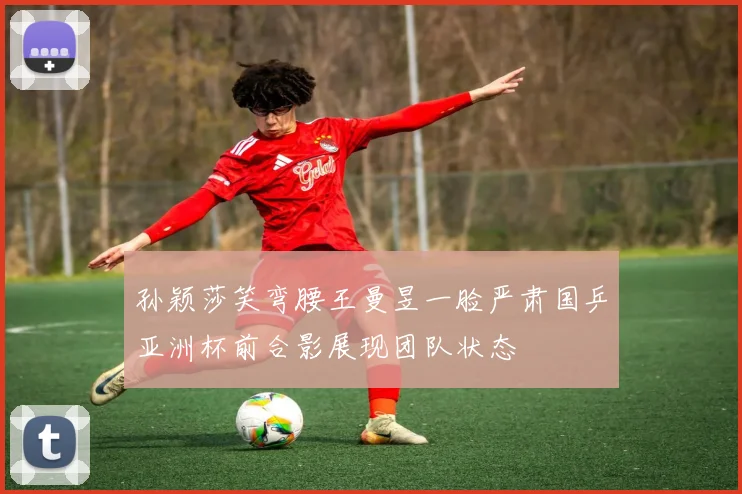 孙颖莎笑弯腰王曼昱一脸严肃国乒亚洲杯前合影展现团队状态