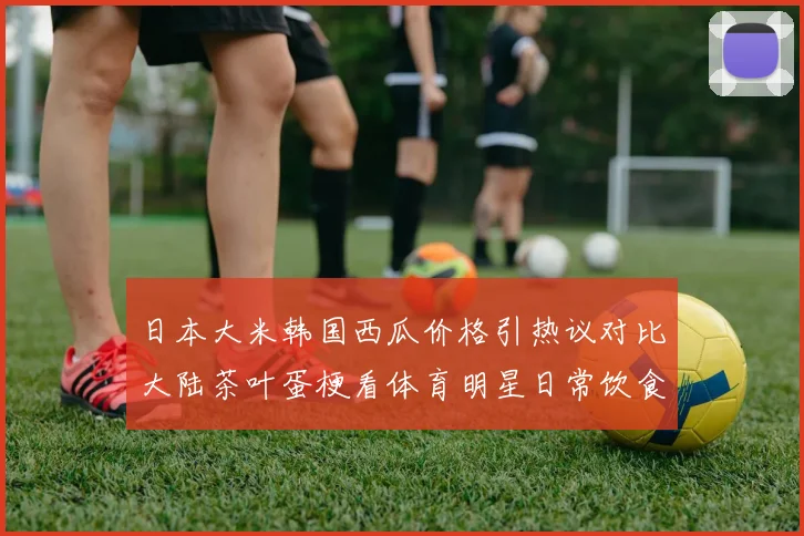 日本大米韩国西瓜价格引热议对比大陆茶叶蛋梗看体育明星日常饮食成本真相