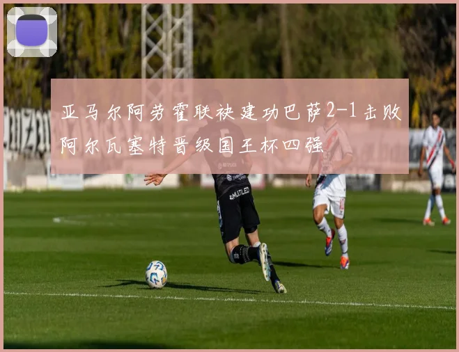 亚马尔阿劳霍联袂建功巴萨2-1击败阿尔瓦塞特晋级国王杯四强