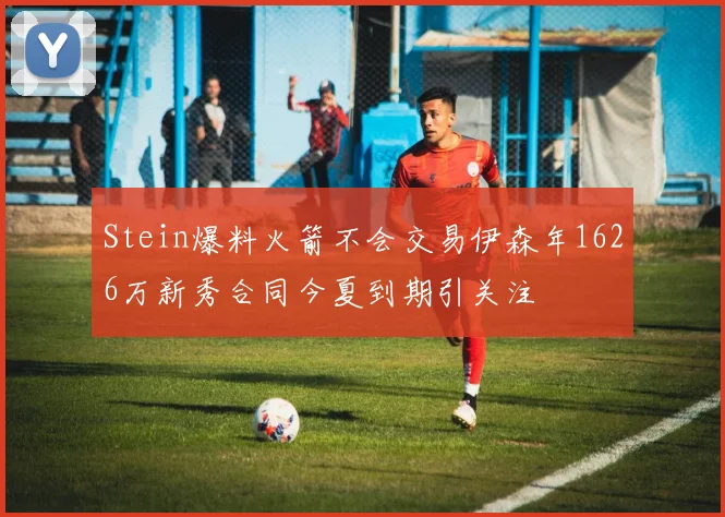 Stein爆料火箭不会交易伊森年1626万新秀合同今夏到期引关注