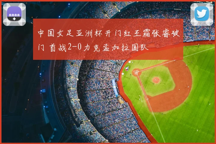 中国女足亚洲杯开门红王霜张睿破门 首战2-0力克孟加拉国队