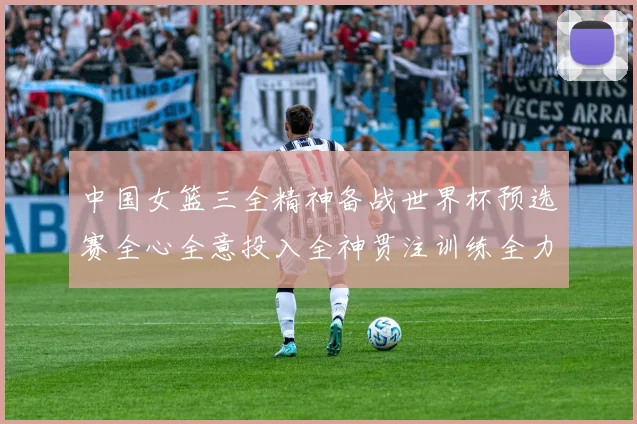 中国女篮三全精神备战世界杯预选赛全心全意投入全神贯注训练全力以赴争胜