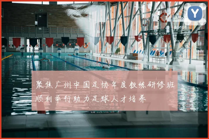 聚焦广州中国足协年度教练研修班顺利举行助力足球人才培养