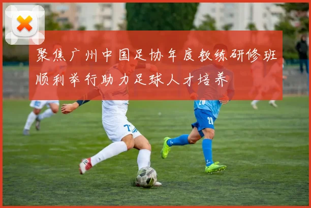 聚焦广州中国足协年度教练研修班顺利举行助力足球人才培养