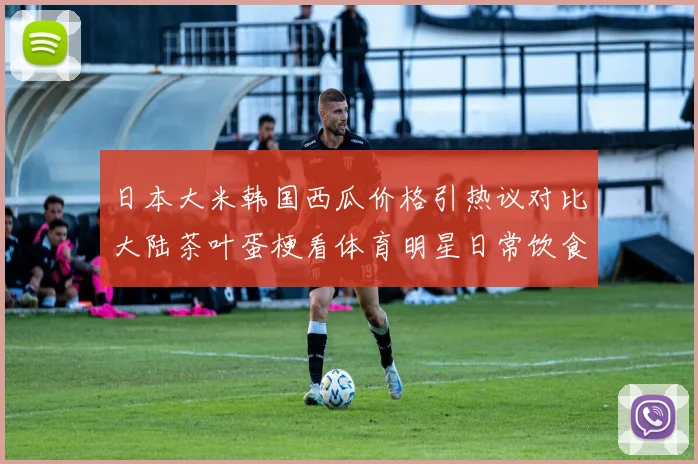 日本大米韩国西瓜价格引热议对比大陆茶叶蛋梗看体育明星日常饮食成本真相